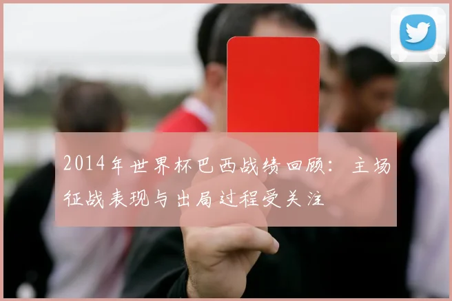 2014年世界杯巴西战绩回顾：主场征战表现与出局过程受关注