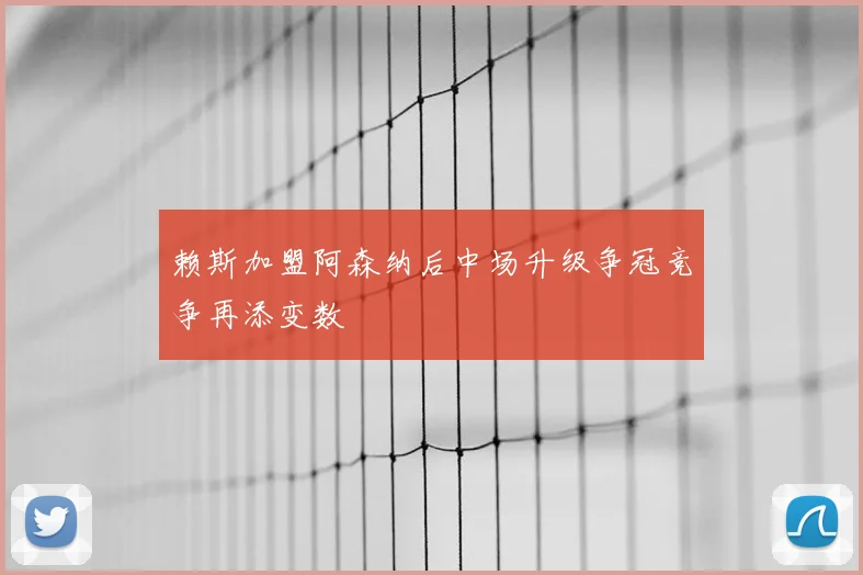 赖斯加盟阿森纳后中场升级争冠竞争再添变数