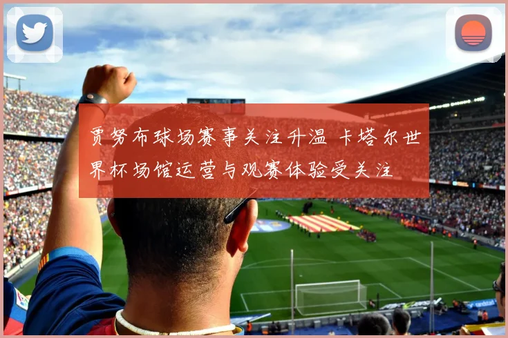 贾努布球场赛事关注升温 卡塔尔世界杯场馆运营与观赛体验受关注