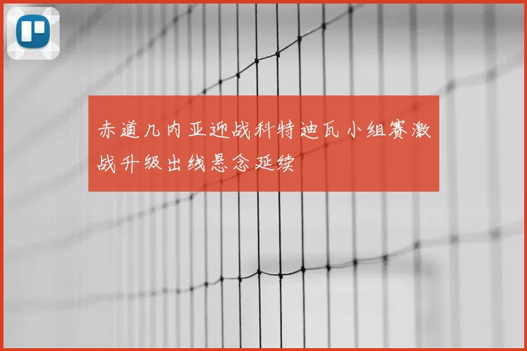 赤道几内亚迎战科特迪瓦小组赛激战升级出线悬念延续