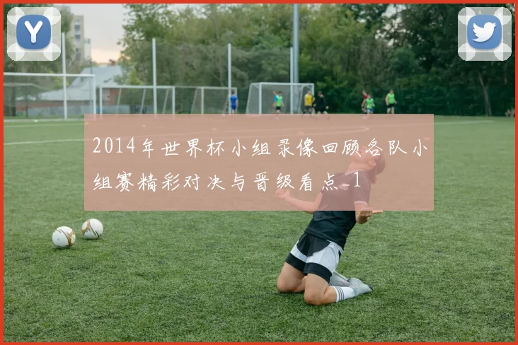 2014年世界杯小组录像回顾各队小组赛精彩对决与晋级看点_1