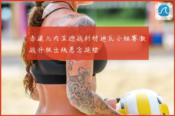 赤道几内亚迎战科特迪瓦小组赛激战升级出线悬念延续