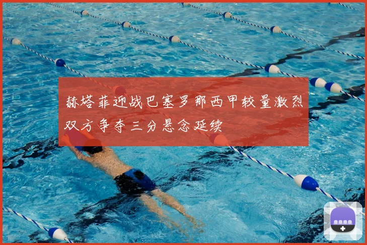 赫塔菲迎战巴塞罗那西甲较量激烈双方争夺三分悬念延续