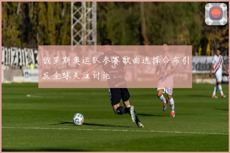 俄罗斯奥运队参赛歌曲选择公布引发全球关注讨论