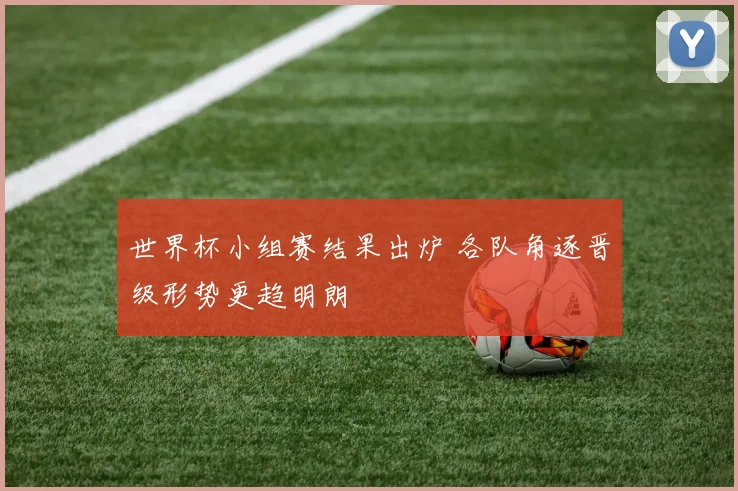 世界杯小组赛结果出炉 各队角逐晋级形势更趋明朗