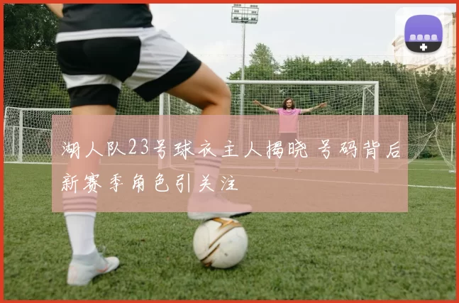 湖人队23号球衣主人揭晓 号码背后新赛季角色引关注