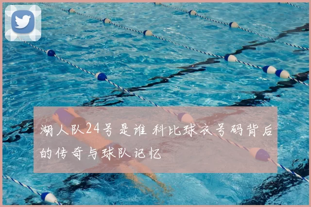 湖人队24号是谁 科比球衣号码背后的传奇与球队记忆