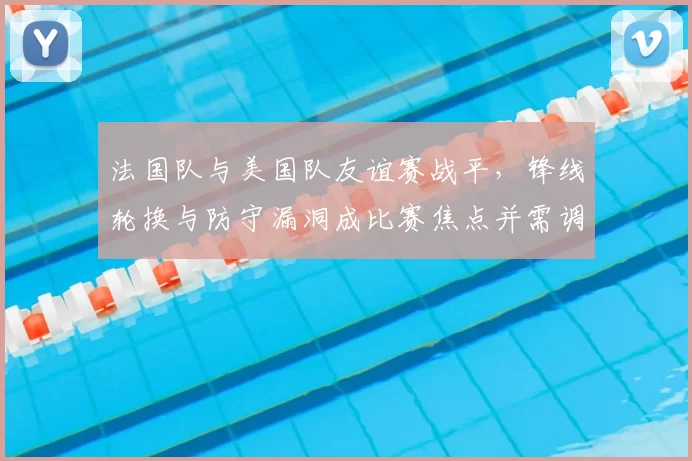 法国队与美国队友谊赛战平,锋线轮换与防守漏洞成比赛焦点并需调整