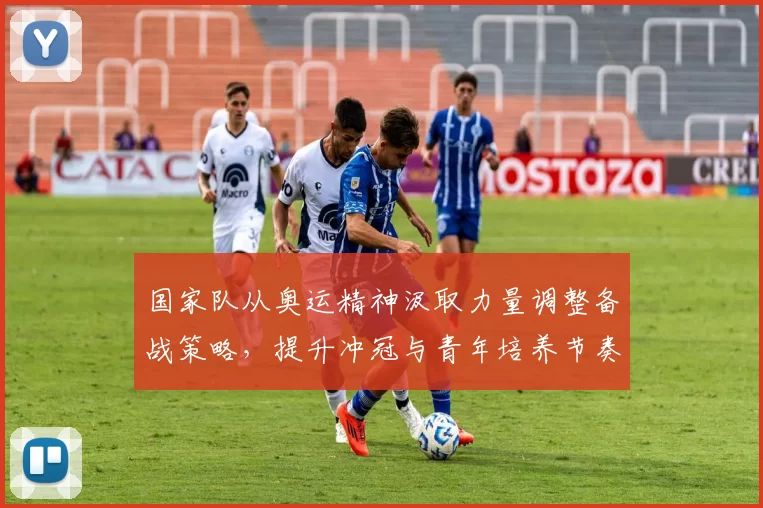 国家队从奥运精神汲取力量调整备战策略，提升冲冠与青年培养节奏