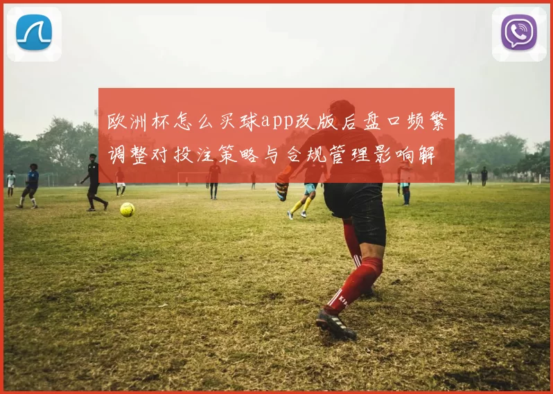 欧洲杯怎么买球app改版后盘口频繁调整对投注策略与合规管理影响解读