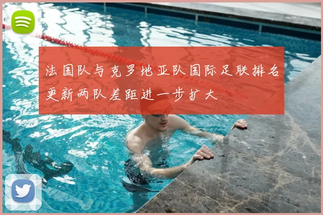 法国队与克罗地亚队国际足联排名更新两队差距进一步扩大