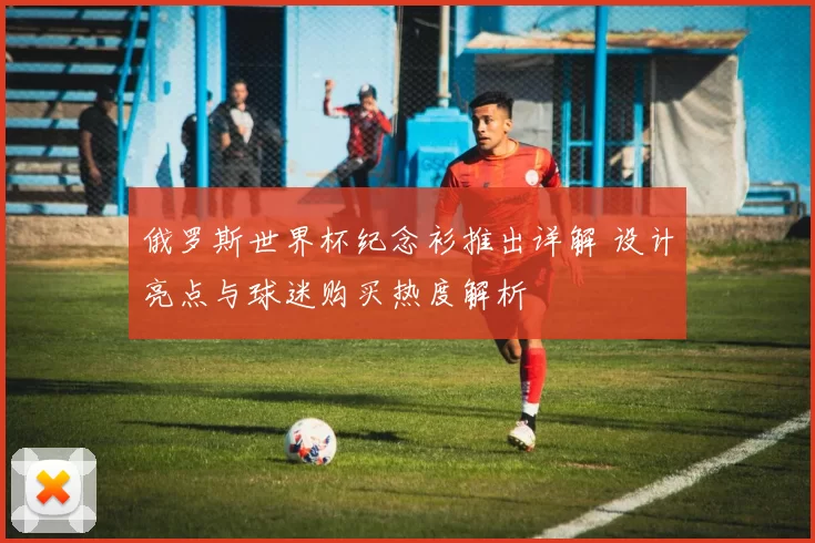 俄罗斯世界杯纪念衫推出详解 设计亮点与球迷购买热度解析