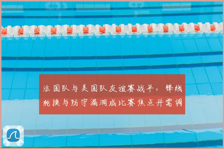 法国队与美国队友谊赛战平,锋线轮换与防守漏洞成比赛焦点并需调整
