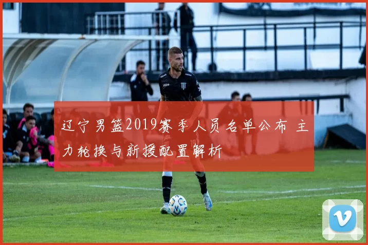 辽宁男篮2019赛季人员名单公布 主力轮换与新援配置解析