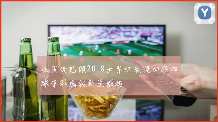 法国姆巴佩2018世界杯表现回顾四球夺冠成就新星崛起