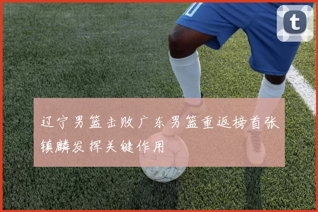 辽宁男篮击败广东男篮重返榜首张镇麟发挥关键作用