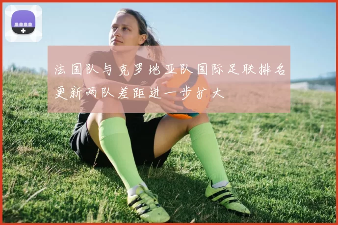 法国队与克罗地亚队国际足联排名更新两队差距进一步扩大