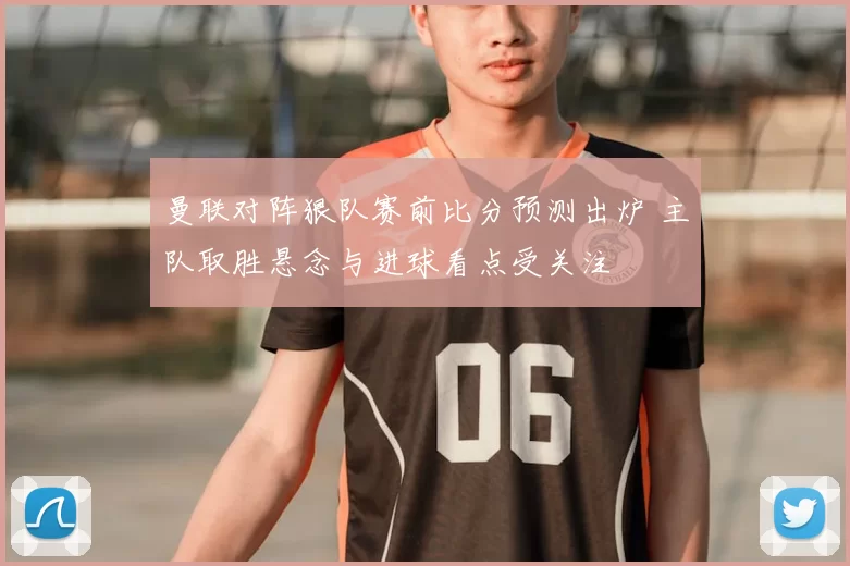 曼联对阵狠队赛前比分预测出炉 主队取胜悬念与进球看点受关注