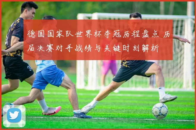 德国国家队世界杯夺冠历程盘点 历届决赛对手战绩与关键时刻解析