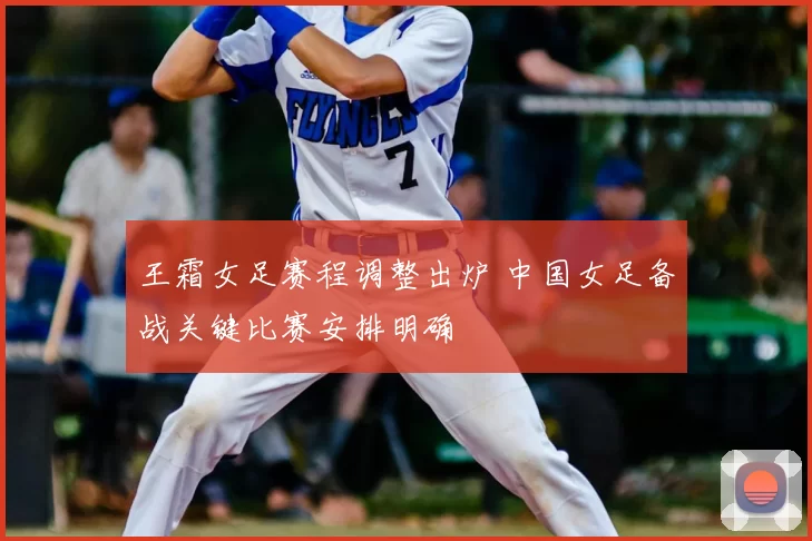 王霜女足赛程调整出炉 中国女足备战关键比赛安排明确