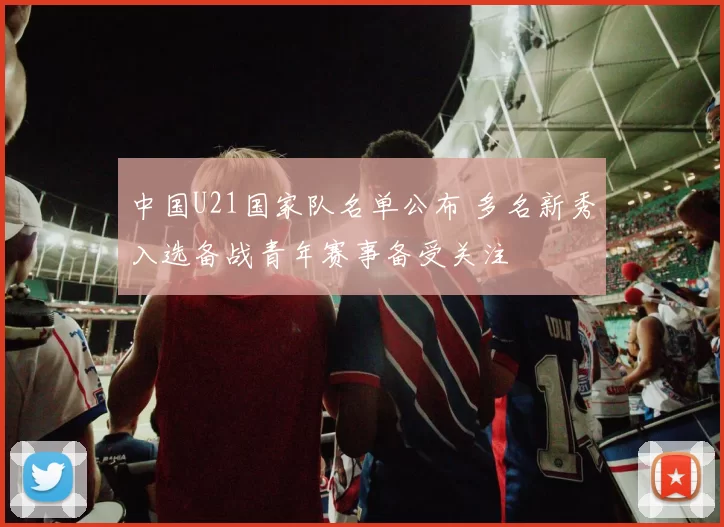 中国U21国家队名单公布 多名新秀入选备战青年赛事备受关注
