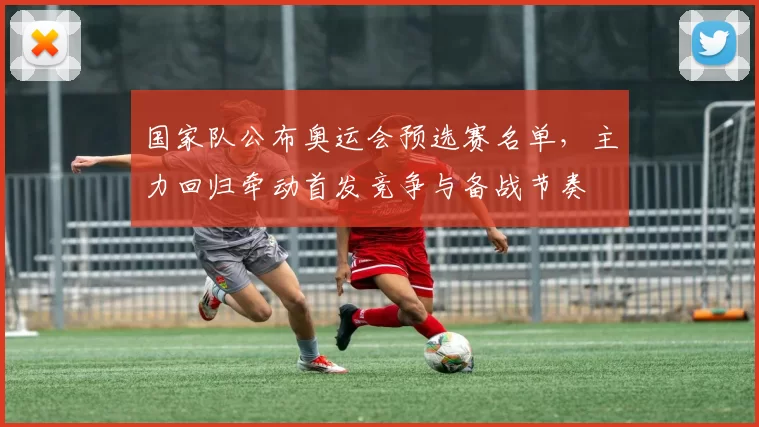 国家队公布奥运会预选赛名单,主力回归牵动首发竞争与备战节奏