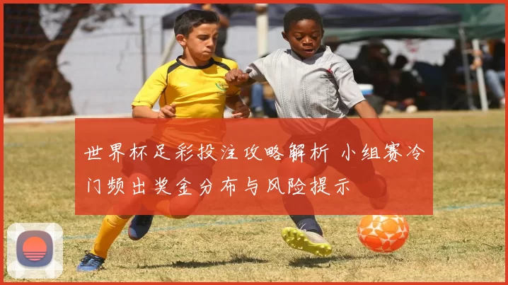 世界杯足彩投注攻略解析 小组赛冷门频出奖金分布与风险提示