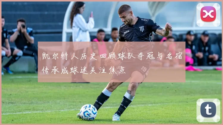 凯尔特人历史回顾球队夺冠与名宿传承成球迷关注焦点