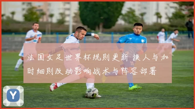 法国女足世界杯规则更新 换人与加时细则改动影响战术与阵容部署