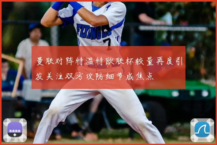 曼联对阵特温特欧联杯较量再度引发关注双方攻防细节成焦点