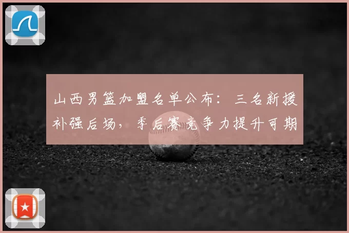 山西男篮加盟名单公布：三名新援补强后场，季后赛竞争力提升可期
