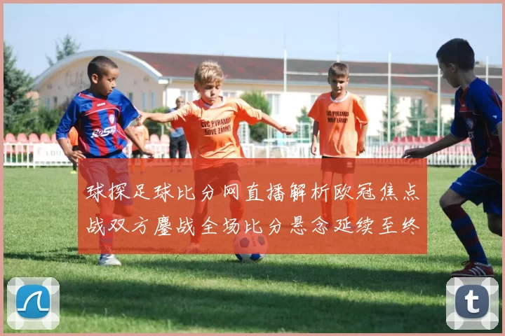 球探足球比分网直播解析欧冠焦点战双方鏖战全场比分悬念延续至终场哨响