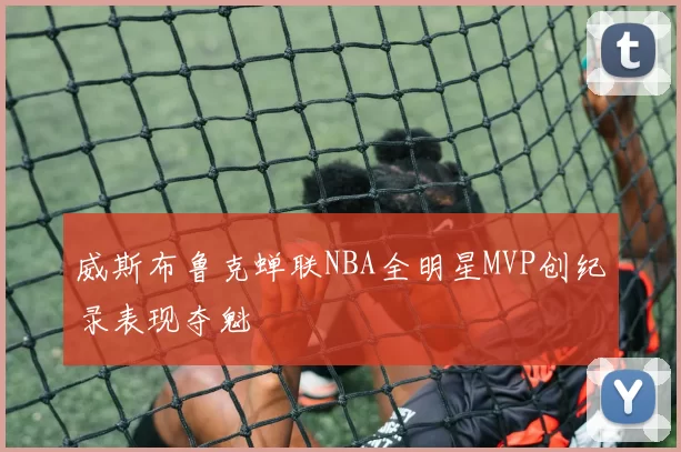 威斯布鲁克蝉联NBA全明星MVP创纪录表现夺魁