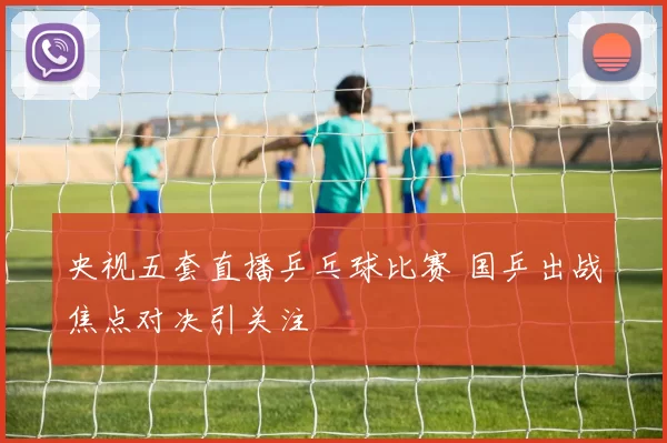 央视五套直播乒乓球比赛 国乒出战焦点对决引关注
