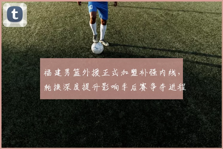 福建男篮外援正式加盟补强内线，轮换深度提升影响季后赛争夺进程