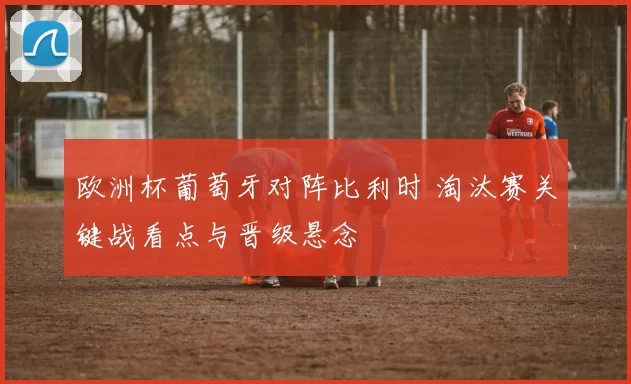欧洲杯葡萄牙对阵比利时 淘汰赛关键战看点与晋级悬念