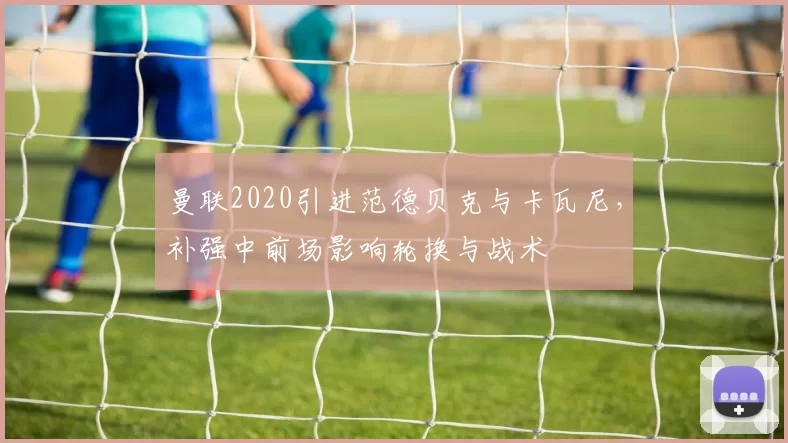 曼联2020引进范德贝克与卡瓦尼,补强中前场影响轮换与战术