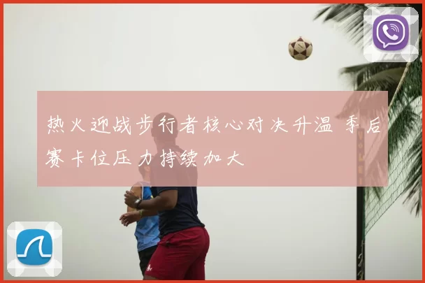 热火迎战步行者核心对决升温 季后赛卡位压力持续加大