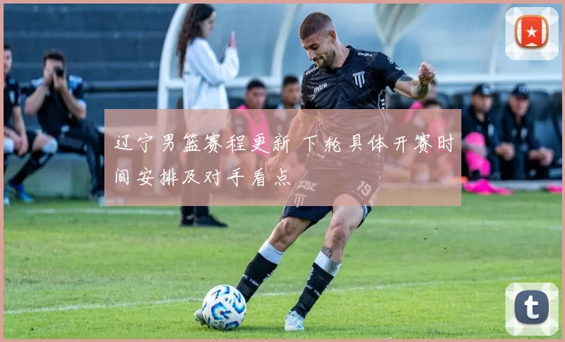 辽宁男篮赛程更新 下轮具体开赛时间安排及对手看点