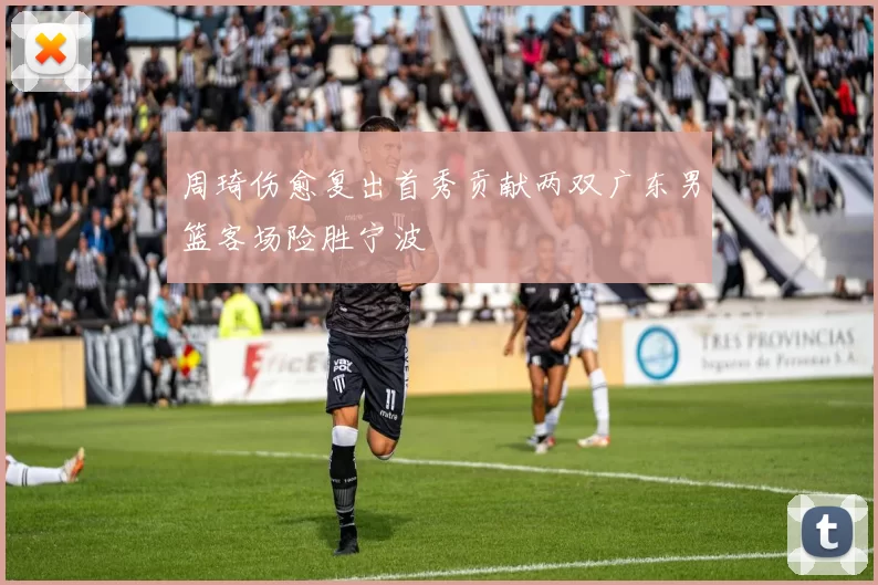 周琦伤愈复出首秀贡献两双广东男篮客场险胜宁波
