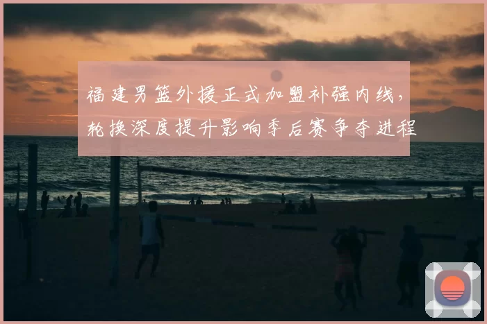 福建男篮外援正式加盟补强内线，轮换深度提升影响季后赛争夺进程