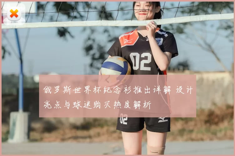 俄罗斯世界杯纪念衫推出详解 设计亮点与球迷购买热度解析