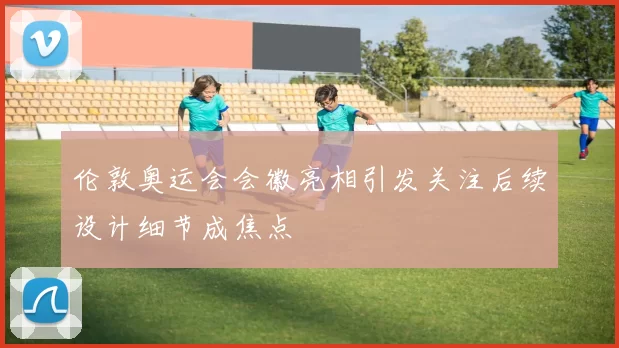 伦敦奥运会会徽亮相引发关注后续设计细节成焦点
