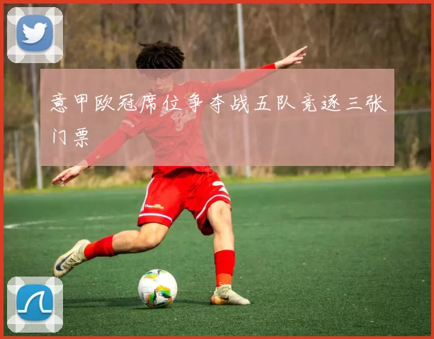 意甲欧冠席位争夺战五队竞逐三张门票