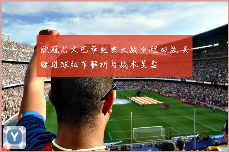 欧冠尤文巴萨经典大战全程回放 关键进球细节解析与战术复盘