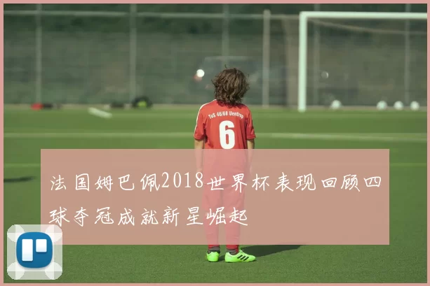 法国姆巴佩2018世界杯表现回顾四球夺冠成就新星崛起
