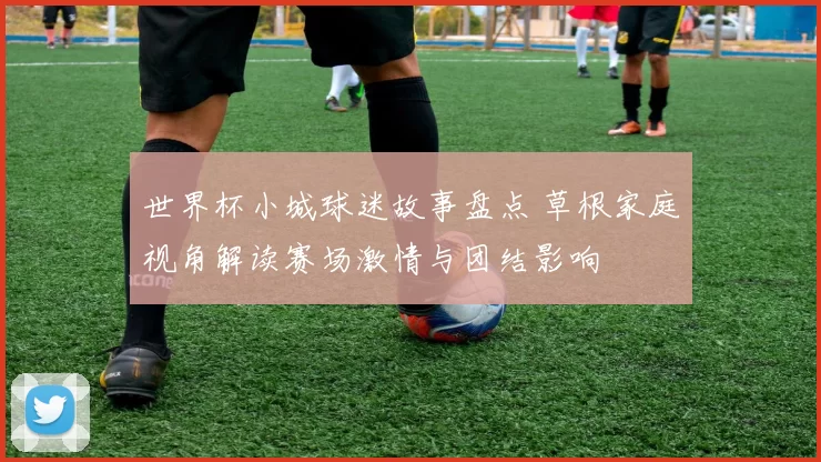 世界杯小城球迷故事盘点 草根家庭视角解读赛场激情与团结影响