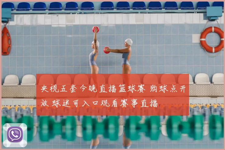 央视五套今晚直播篮球赛 购球点开放 球迷可入口观看赛事直播