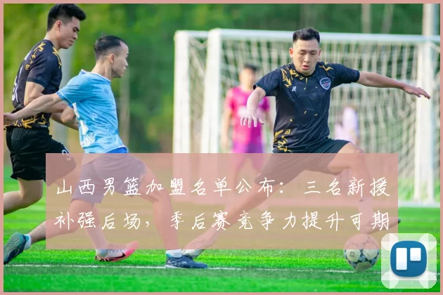 山西男篮加盟名单公布：三名新援补强后场，季后赛竞争力提升可期