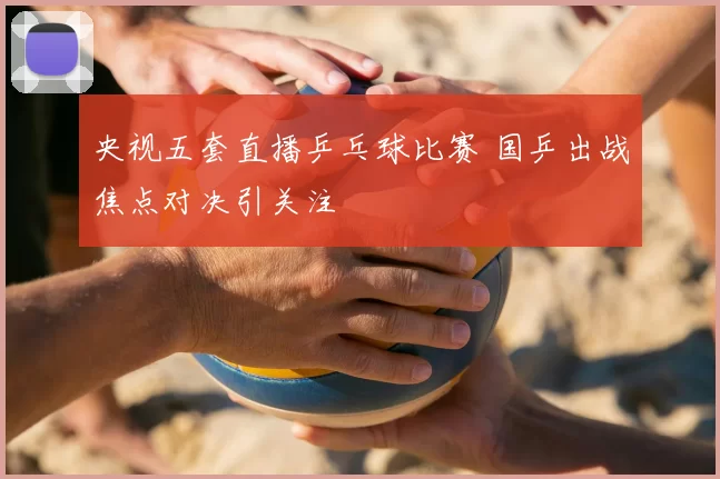 央视五套直播乒乓球比赛 国乒出战焦点对决引关注